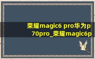 荣耀magic6 pro华为p70pro_荣耀magic6pro华为p70pro性能对比